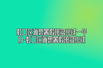 虹口区雅思暑假班多少钱一个月-虹口区雅思暑假班多少钱