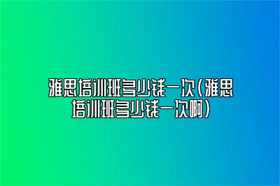 雅思培训班多少钱一次(雅思培训班多少钱一次啊)