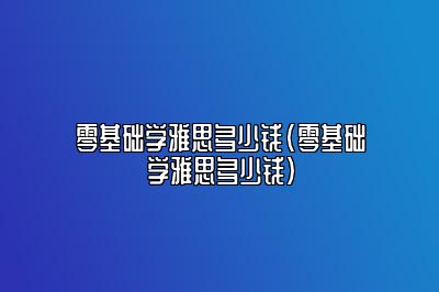 零基础学雅思多少钱(零基础学雅思多少钱)