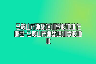 马鞍山市雅思培训学校地址在哪里-马鞍山市雅思培训学校地址