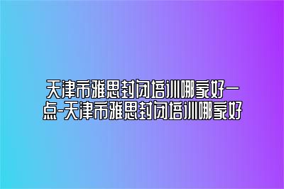 天津市雅思封闭培训哪家好一点-天津市雅思封闭培训哪家好