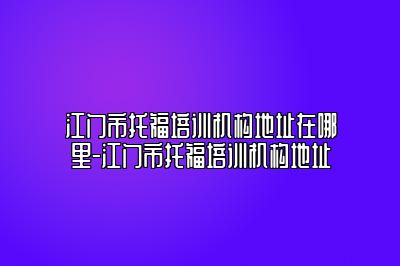 江门市托福培训机构地址在哪里-江门市托福培训机构地址