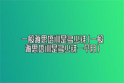 一般雅思培训是多少钱(一般雅思培训是多少钱一个月)