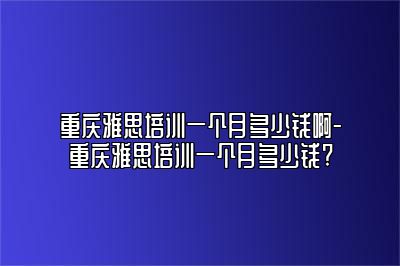 重庆雅思培训一个月多少钱啊-重庆雅思培训一个月多少钱?