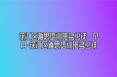 徐汇区雅思培训班多少钱一个月-徐汇区雅思培训班多少钱