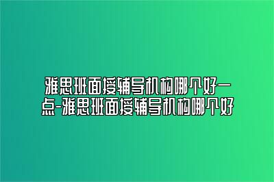 雅思班面授辅导机构哪个好一点-雅思班面授辅导机构哪个好