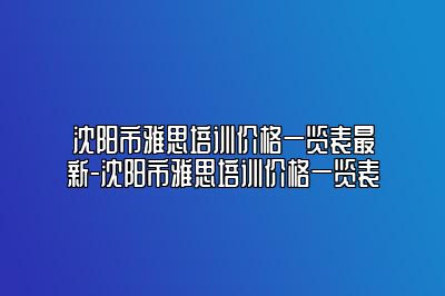 沈阳市雅思培训价格一览表最新-沈阳市雅思培训价格一览表