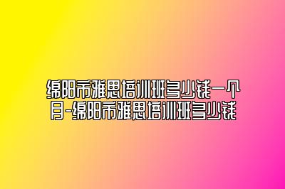 绵阳市雅思培训班多少钱一个月-绵阳市雅思培训班多少钱