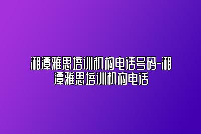 湘潭雅思培训机构电话号码-湘潭雅思培训机构电话