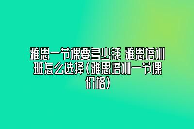 雅思一节课要多少钱 雅思培训班怎么选择(雅思培训一节课价格)