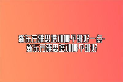 新东方雅思培训哪个班好一点-新东方雅思培训哪个班好