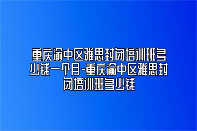 重庆渝中区雅思封闭培训班多少钱一个月-重庆渝中区雅思封闭培训班多少钱