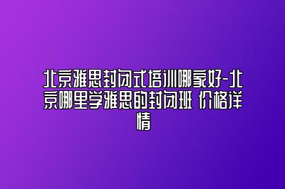 北京雅思封闭式培训哪家好-北京哪里学雅思的封闭班 价格详情
