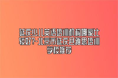 延庆少儿英语培训机构哪家比较好?-北京市延庆县雅思培训学校推荐