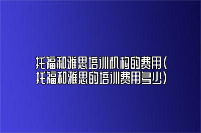 托福和雅思培训机构的费用(托福和雅思的培训费用多少)