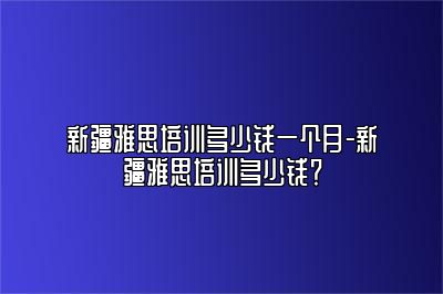 新疆雅思培训多少钱一个月-新疆雅思培训多少钱？