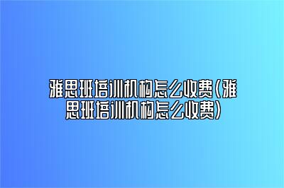 雅思班培训机构怎么收费(雅思班培训机构怎么收费)