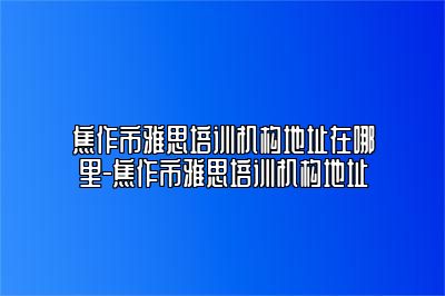 焦作市雅思培训机构地址在哪里-焦作市雅思培训机构地址