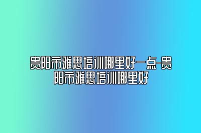 贵阳市雅思培训哪里好一点-贵阳市雅思培训哪里好