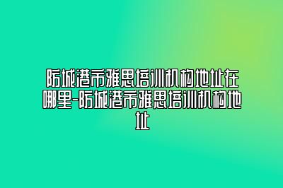 防城港市雅思培训机构地址在哪里-防城港市雅思培训机构地址