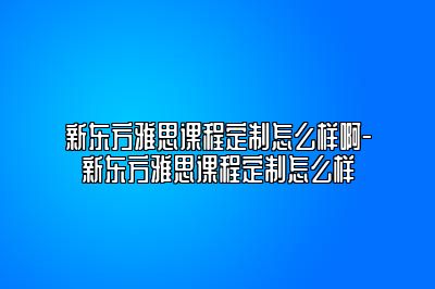 新东方雅思课程定制怎么样啊-新东方雅思课程定制怎么样