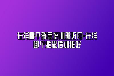 在线哪个雅思培训班好用-在线哪个雅思培训班好
