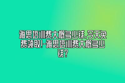 雅思培训费大概多少钱,今天免费领取!-雅思培训费大概多少钱？