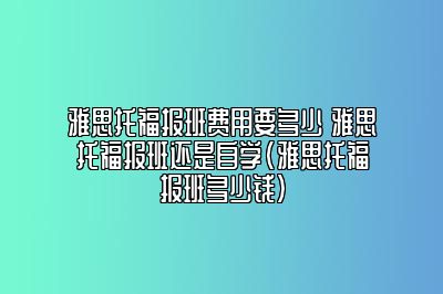 雅思托福报班费用要多少 雅思托福报班还是自学(雅思托福报班多少钱)