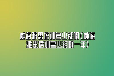 威海雅思培训多少钱啊(威海雅思培训多少钱啊一年)