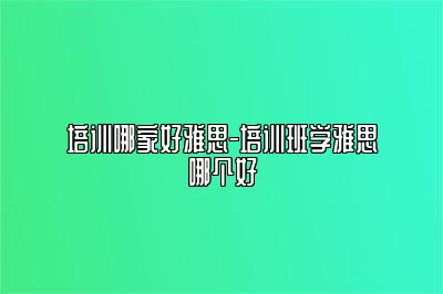 培训哪家好雅思-培训班学雅思哪个好