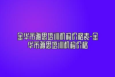 金华市雅思培训机构价格表-金华市雅思培训机构价格