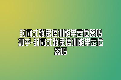 封闭式雅思培训能带定位器吗知乎-封闭式雅思培训能带定位器吗