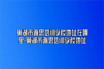 巢湖市雅思培训学校地址在哪里-巢湖市雅思培训学校地址