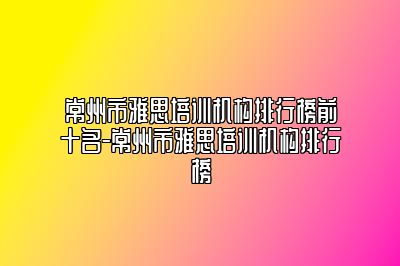常州市雅思培训机构排行榜前十名-常州市雅思培训机构排行榜
