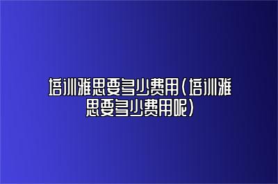 培训雅思要多少费用(培训雅思要多少费用呢)