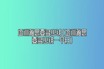 培训雅思要多少钱(培训雅思要多少钱一个月)