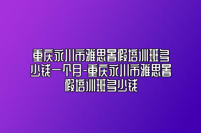 重庆永川市雅思暑假培训班多少钱一个月-重庆永川市雅思暑假培训班多少钱