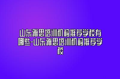 山东雅思培训机构推荐学校有哪些-山东雅思培训机构推荐学校