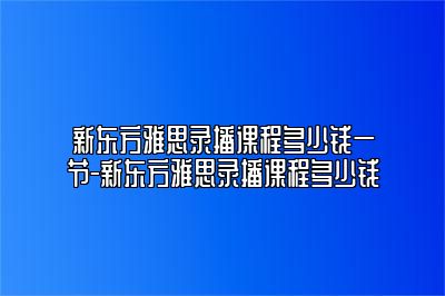 新东方雅思录播课程多少钱一节-新东方雅思录播课程多少钱