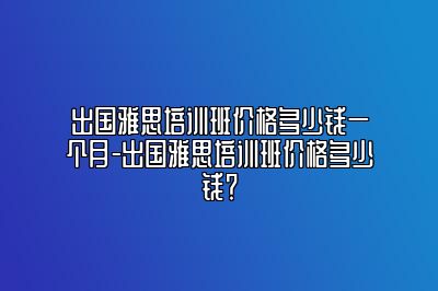 出国雅思培训班价格多少钱一个月-出国雅思培训班价格多少钱？