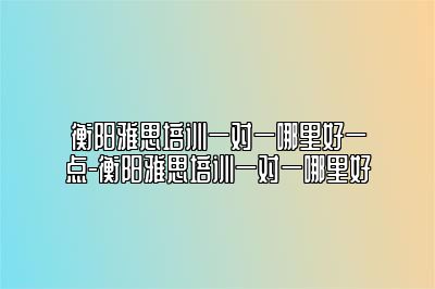 衡阳雅思培训一对一哪里好一点-衡阳雅思培训一对一哪里好