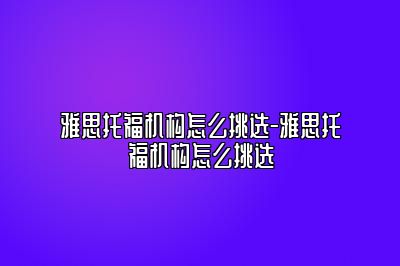 雅思托福机构怎么挑选-雅思托福机构怎么挑选