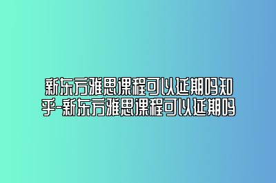 新东方雅思课程可以延期吗知乎-新东方雅思课程可以延期吗