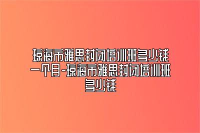 琼海市雅思封闭培训班多少钱一个月-琼海市雅思封闭培训班多少钱