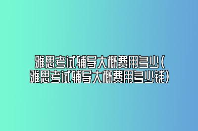 雅思考试辅导大概费用多少(雅思考试辅导大概费用多少钱)