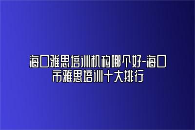 海口雅思培训机构哪个好-海口市雅思培训十大排行