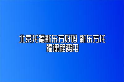 北京托福新东方好吗 新东方托福课程费用