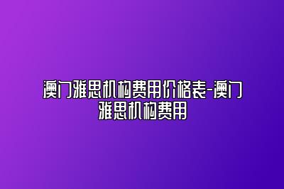 澳门雅思机构费用价格表-澳门雅思机构费用
