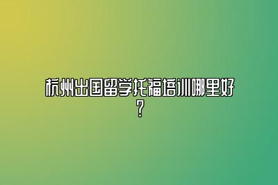 杭州出国留学托福培训哪里好？