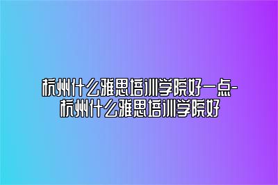 杭州什么雅思培训学院好一点-杭州什么雅思培训学院好